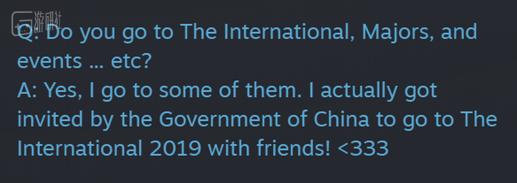 Q：你会去Ti，Major或者其他比赛现场吗？ A：是的，我有去过一些。实际上我已经收到了中国政府的邀请，会带朋友一起去看Ti9